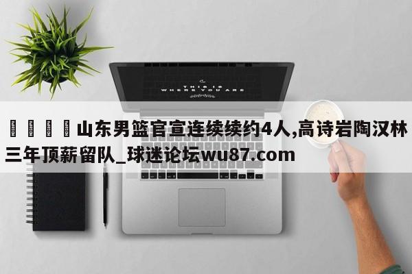 🍢山东男篮官宣连续续约4人,高诗岩陶汉林三年顶薪留队_球迷论坛wu87.com