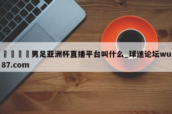 🍢男足亚洲杯直播平台叫什么_球迷论坛wu87.com