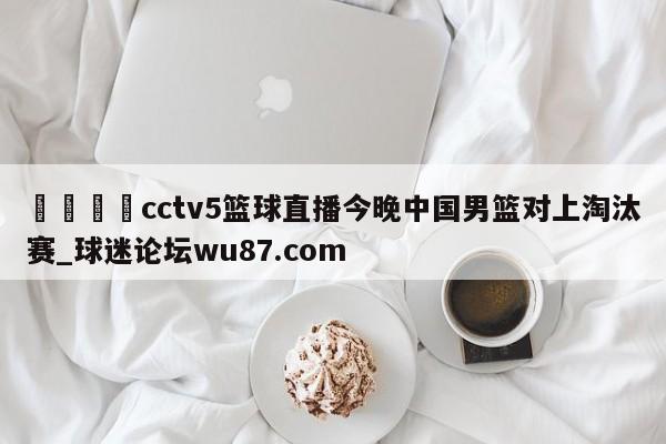 🍢cctv5篮球直播今晚中国男篮对上淘汰赛_球迷论坛wu87.com