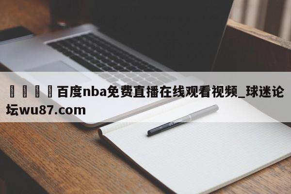 🍢百度nba免费直播在线观看视频_球迷论坛wu87.com