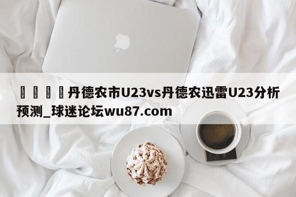 🍢丹德农市U23vs丹德农迅雷U23分析预测_球迷论坛wu87.com