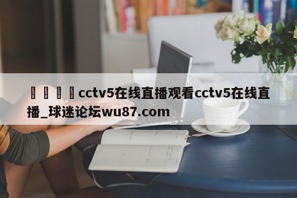 🍢cctv5在线直播观看cctv5在线直播_球迷论坛wu87.com
