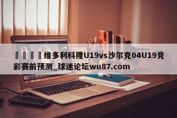 🍢维多利科隆U19vs沙尔克04U19竞彩赛前预测_球迷论坛wu87.com