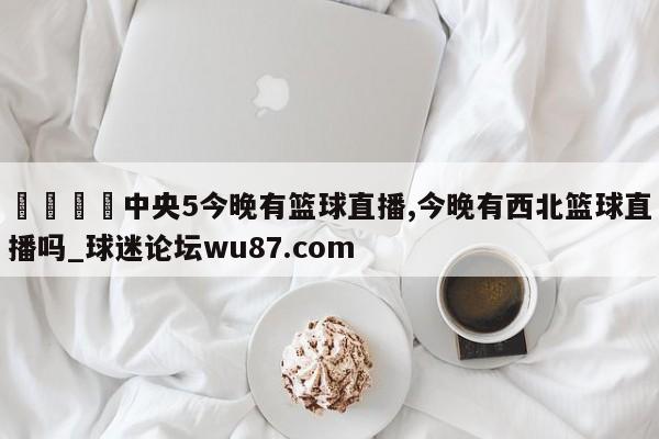 🍢中央5今晚有篮球直播,今晚有西北篮球直播吗_球迷论坛wu87.com