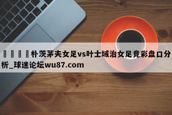 🍢朴茨茅夫女足vs叶士域治女足竞彩盘口分析_球迷论坛wu87.com
